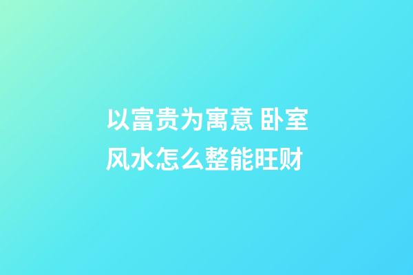 以富贵为寓意 卧室风水怎么整能旺财
